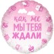 Шар фольга Круг "Мы тебя ждали" розовый 18"/45см 13236